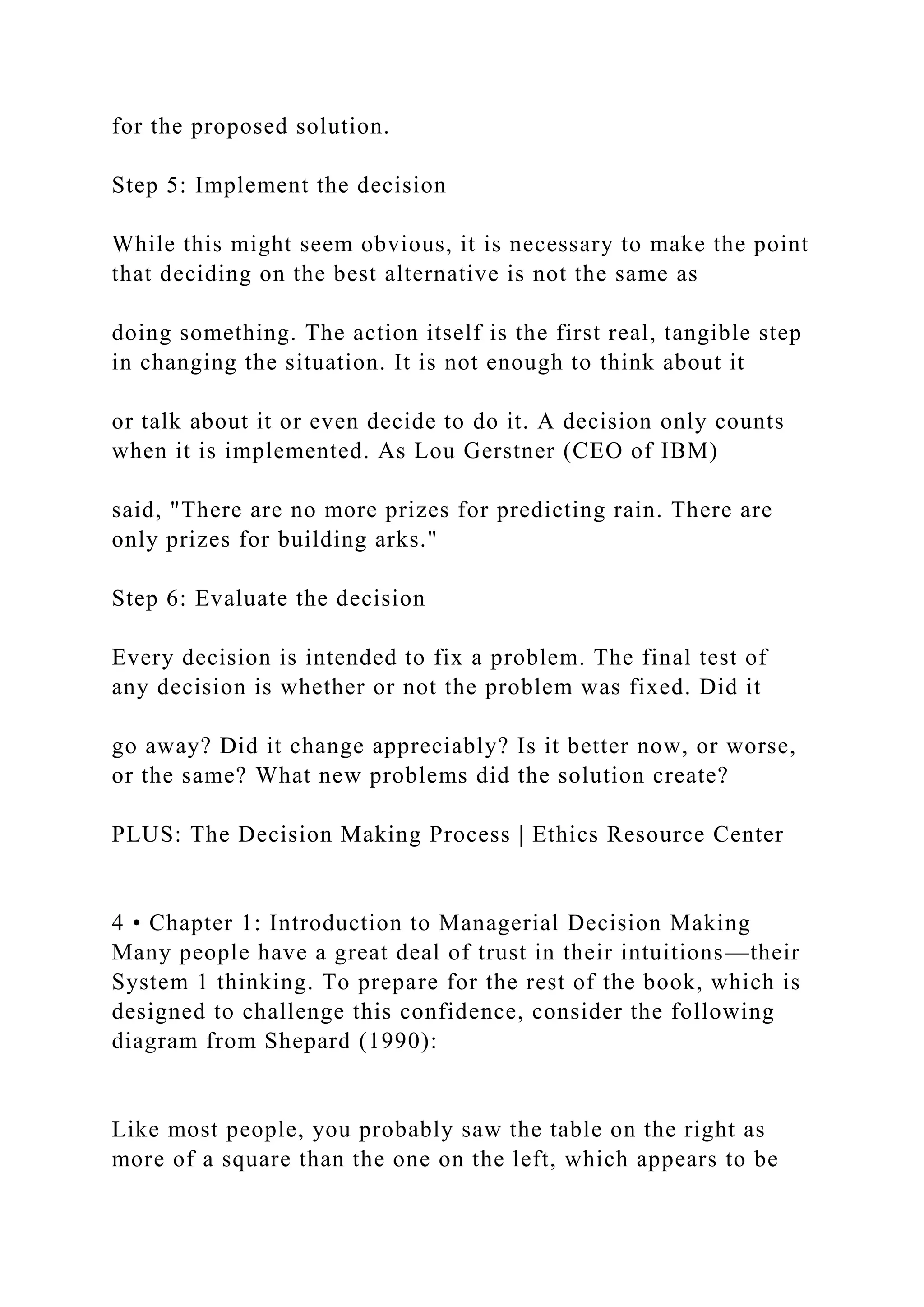 for the proposed solution.
Step 5: Implement the decision
While this might seem obvious, it is necessary to make the point
that deciding on the best alternative is not the same as
doing something. The action itself is the first real, tangible step
in changing the situation. It is not enough to think about it
or talk about it or even decide to do it. A decision only counts
when it is implemented. As Lou Gerstner (CEO of IBM)
said, "There are no more prizes for predicting rain. There are
only prizes for building arks."
Step 6: Evaluate the decision
Every decision is intended to fix a problem. The final test of
any decision is whether or not the problem was fixed. Did it
go away? Did it change appreciably? Is it better now, or worse,
or the same? What new problems did the solution create?
PLUS: The Decision Making Process | Ethics Resource Center
4 • Chapter 1: Introduction to Managerial Decision Making
Many people have a great deal of trust in their intuitions—their
System 1 thinking. To prepare for the rest of the book, which is
designed to challenge this confidence, consider the following
diagram from Shepard (1990):
Like most people, you probably saw the table on the right as
more of a square than the one on the left, which appears to be
 