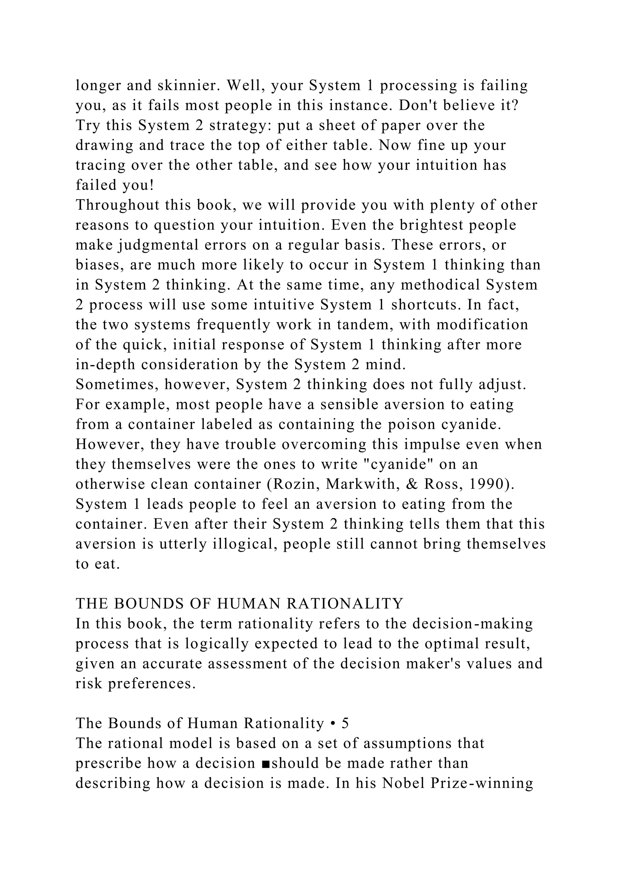 longer and skinnier. Well, your System 1 processing is failing
you, as it fails most people in this instance. Don't believe it?
Try this System 2 strategy: put a sheet of paper over the
drawing and trace the top of either table. Now fine up your
tracing over the other table, and see how your intuition has
failed you!
Throughout this book, we will provide you with plenty of other
reasons to question your intuition. Even the brightest people
make judgmental errors on a regular basis. These errors, or
biases, are much more likely to occur in System 1 thinking than
in System 2 thinking. At the same time, any methodical System
2 process will use some intuitive System 1 shortcuts. In fact,
the two systems frequently work in tandem, with modification
of the quick, initial response of System 1 thinking after more
in-depth consideration by the System 2 mind.
Sometimes, however, System 2 thinking does not fully adjust.
For example, most people have a sensible aversion to eating
from a container labeled as containing the poison cyanide.
However, they have trouble overcoming this impulse even when
they themselves were the ones to write "cyanide" on an
otherwise clean container (Rozin, Markwith, & Ross, 1990).
System 1 leads people to feel an aversion to eating from the
container. Even after their System 2 thinking tells them that this
aversion is utterly illogical, people still cannot bring themselves
to eat.
THE BOUNDS OF HUMAN RATIONALITY
In this book, the term rationality refers to the decision-making
process that is logically expected to lead to the optimal result,
given an accurate assessment of the decision maker's values and
risk preferences.
The Bounds of Human Rationality • 5
The rational model is based on a set of assumptions that
prescribe how a decision ■should be made rather than
describing how a decision is made. In his Nobel Prize-winning
 