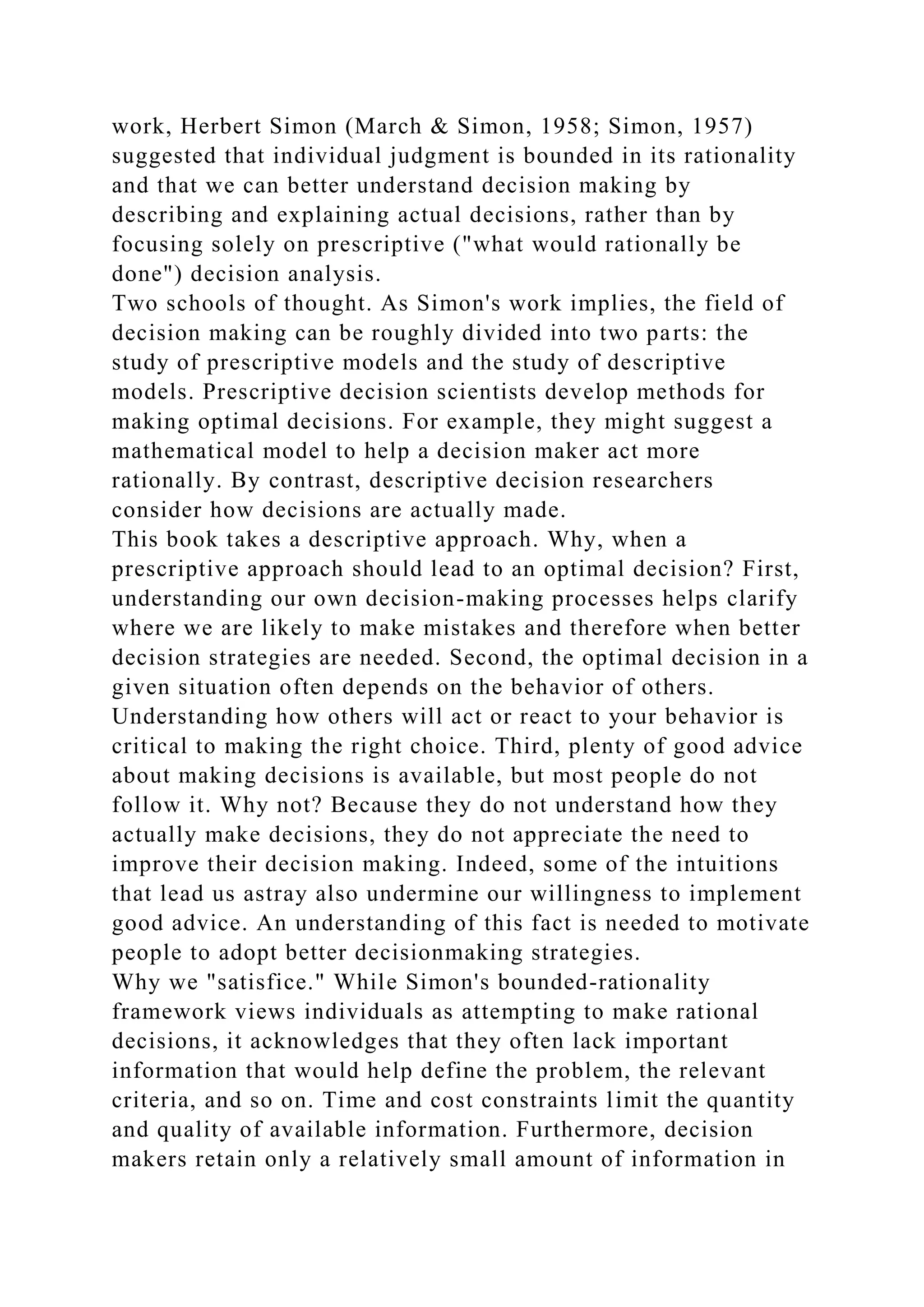 work, Herbert Simon (March & Simon, 1958; Simon, 1957)
suggested that individual judgment is bounded in its rationality
and that we can better understand decision making by
describing and explaining actual decisions, rather than by
focusing solely on prescriptive ("what would rationally be
done") decision analysis.
Two schools of thought. As Simon's work implies, the field of
decision making can be roughly divided into two parts: the
study of prescriptive models and the study of descriptive
models. Prescriptive decision scientists develop methods for
making optimal decisions. For example, they might suggest a
mathematical model to help a decision maker act more
rationally. By contrast, descriptive decision researchers
consider how decisions are actually made.
This book takes a descriptive approach. Why, when a
prescriptive approach should lead to an optimal decision? First,
understanding our own decision-making processes helps clarify
where we are likely to make mistakes and therefore when better
decision strategies are needed. Second, the optimal decision in a
given situation often depends on the behavior of others.
Understanding how others will act or react to your behavior is
critical to making the right choice. Third, plenty of good advice
about making decisions is available, but most people do not
follow it. Why not? Because they do not understand how they
actually make decisions, they do not appreciate the need to
improve their decision making. Indeed, some of the intuitions
that lead us astray also undermine our willingness to implement
good advice. An understanding of this fact is needed to motivate
people to adopt better decisionmaking strategies.
Why we "satisfice." While Simon's bounded-rationality
framework views individuals as attempting to make rational
decisions, it acknowledges that they often lack important
information that would help define the problem, the relevant
criteria, and so on. Time and cost constraints limit the quantity
and quality of available information. Furthermore, decision
makers retain only a relatively small amount of information in
 