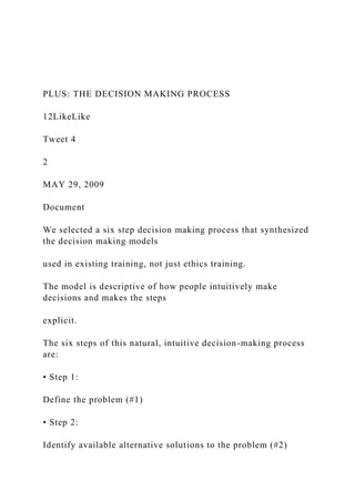 PLUS: THE DECISION MAKING PROCESS
12LikeLike
Tweet 4
2
MAY 29, 2009
Document
We selected a six step decision making process that synthesized
the decision making models
used in existing training, not just ethics training.
The model is descriptive of how people intuitively make
decisions and makes the steps
explicit.
The six steps of this natural, intuitive decision-making process
are:
• Step 1:
Define the problem (#1)
• Step 2:
Identify available alternative solutions to the problem (#2)
 