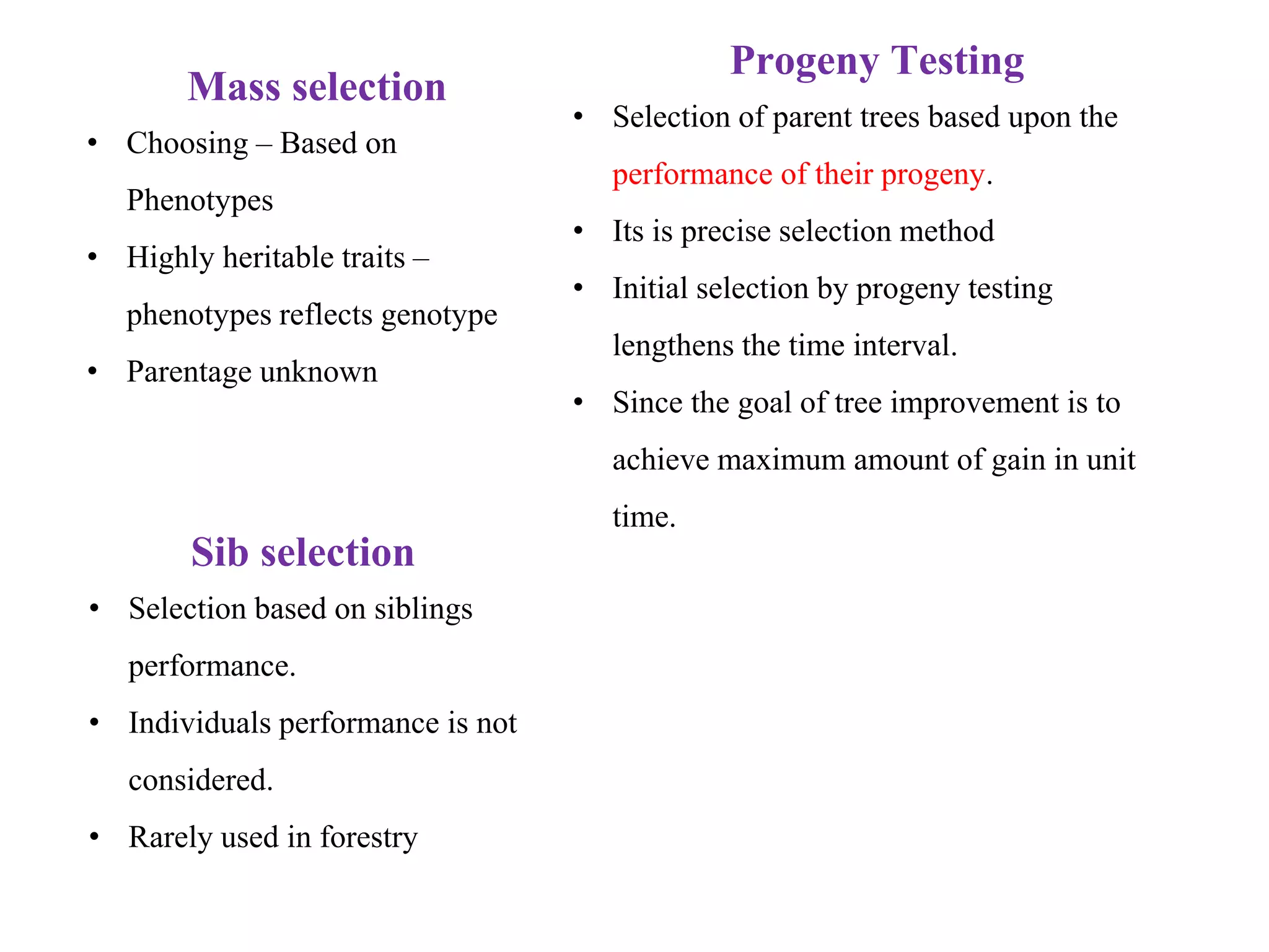 Mass selection
• Choosing – Based on
Phenotypes
• Highly heritable traits –
phenotypes reflects genotype
• Parentage unknown
Sib selection
• Selection based on siblings
performance.
• Individuals performance is not
considered.
• Rarely used in forestry
Progeny Testing
• Selection of parent trees based upon the
performance of their progeny.
• Its is precise selection method
• Initial selection by progeny testing
lengthens the time interval.
• Since the goal of tree improvement is to
achieve maximum amount of gain in unit
time.
 