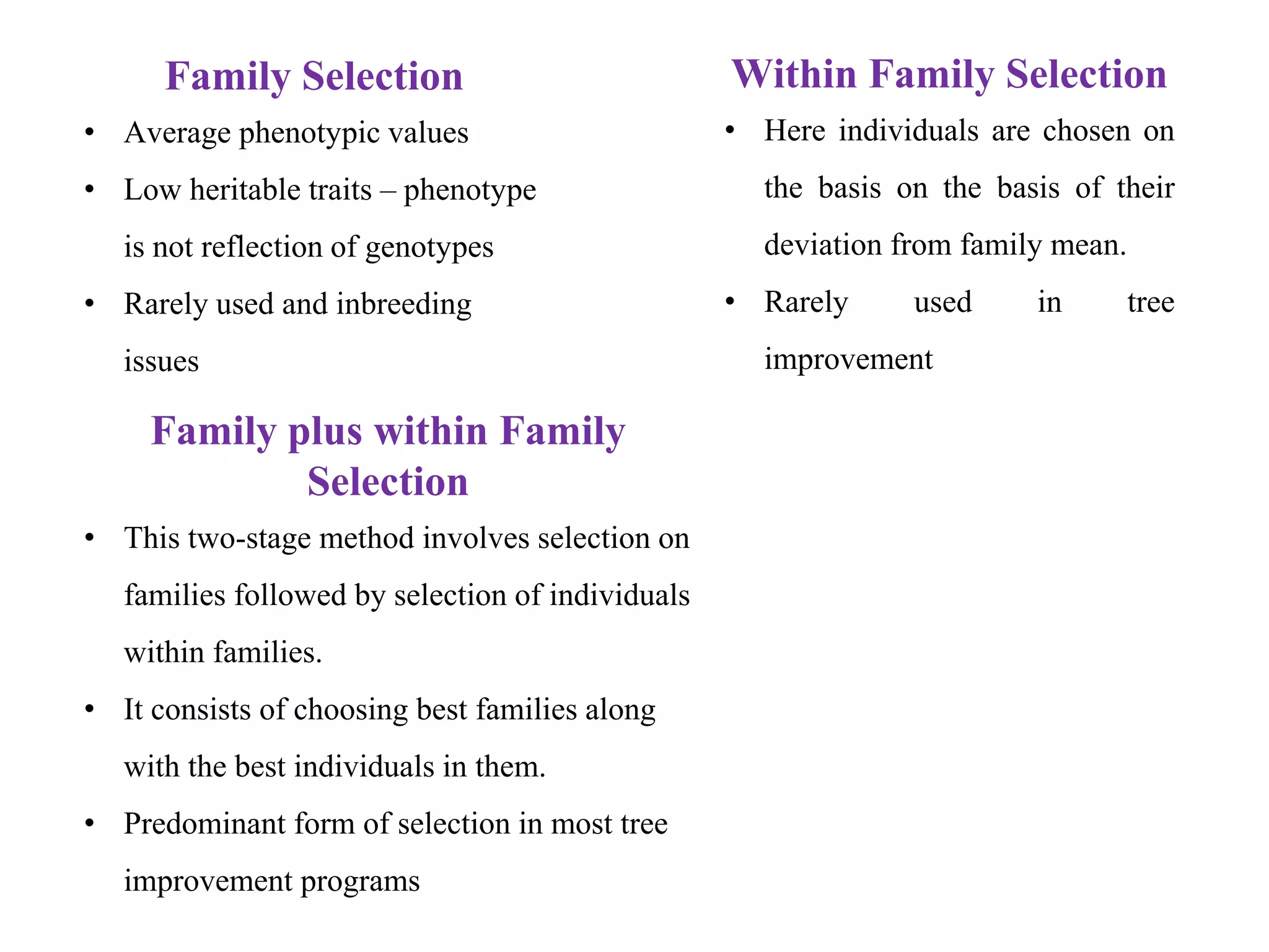 Within Family Selection
• Here individuals are chosen on
the basis on the basis of their
deviation from family mean.
• Rarely used in tree
improvement
Family plus within Family
Selection
• This two-stage method involves selection on
families followed by selection of individuals
within families.
• It consists of choosing best families along
with the best individuals in them.
• Predominant form of selection in most tree
improvement programs
Family Selection
• Average phenotypic values
• Low heritable traits – phenotype
is not reflection of genotypes
• Rarely used and inbreeding
issues
 
