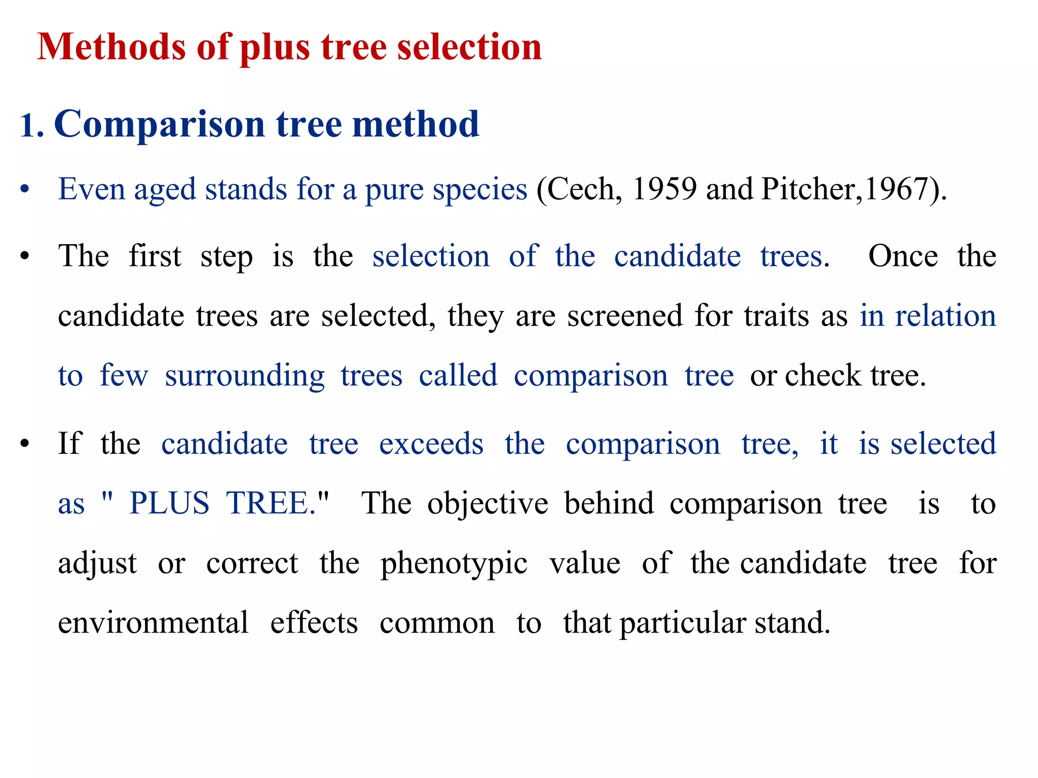 Methods of plus tree selection
1. Comparison tree method
• Even aged stands for a pure species (Cech, 1959 and Pitcher,1967).
• The first step is the selection of the candidate trees. Once the
candidate trees are selected, they are screened for traits as in relation
to few surrounding trees called comparison tree or check tree.
• If the candidate tree exceeds the comparison tree, it is selected
as " PLUS TREE." The objective behind comparison tree is to
adjust or correct the phenotypic value of the candidate tree for
environmental effects common to that particular stand.
 