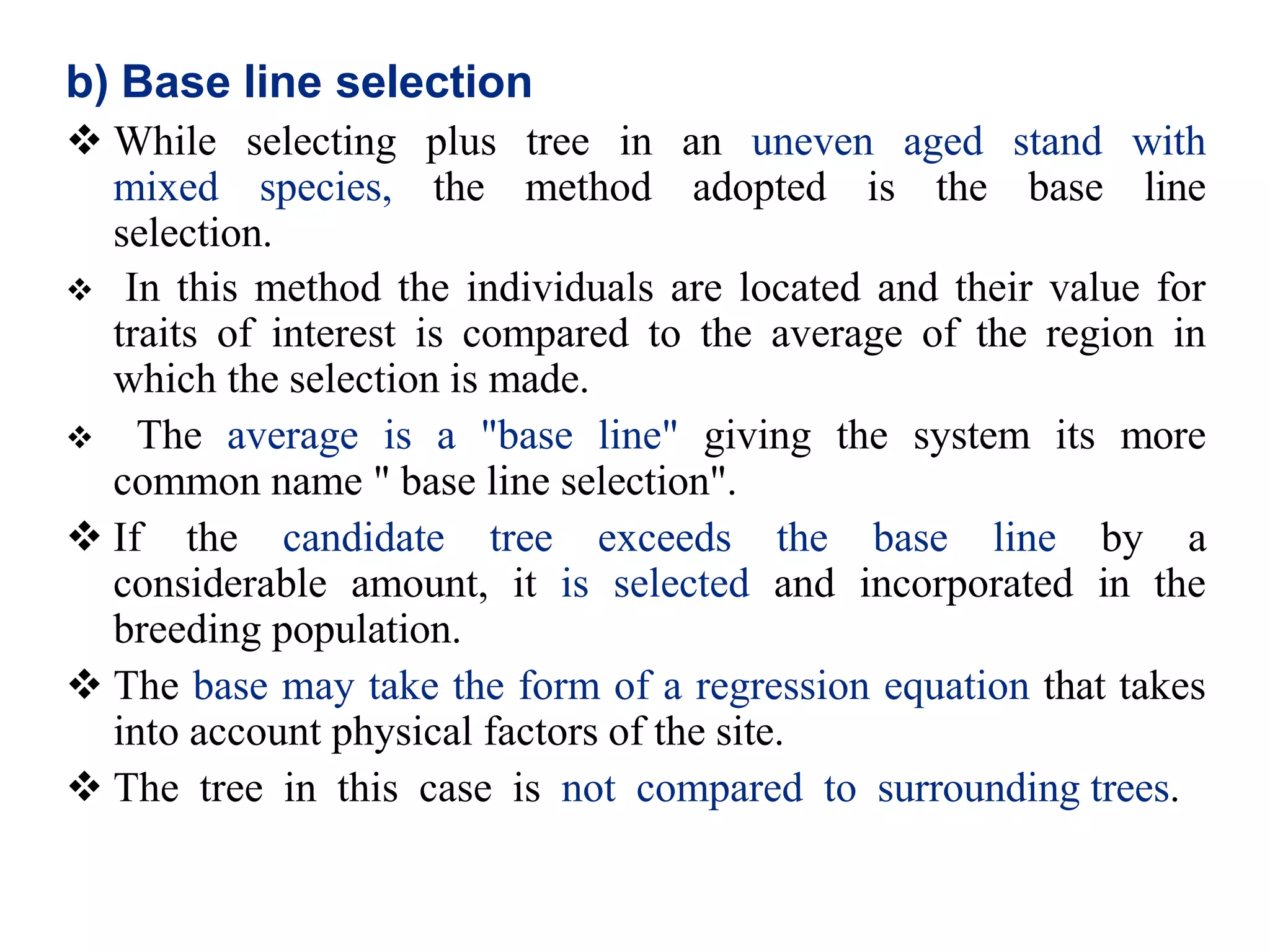 b) Base line selection
 While selecting plus tree in an uneven aged stand with
mixed species, the method adopted is the base line
selection.
 In this method the individuals are located and their value for
traits of interest is compared to the average of the region in
which the selection is made.
 The average is a "base line" giving the system its more
common name " base line selection".
 If the candidate tree exceeds the base line by a
considerable amount, it is selected and incorporated in the
breeding population.
 The base may take the form of a regression equation that takes
into account physical factors of the site.
 The tree in this case is not compared to surrounding trees.
 
