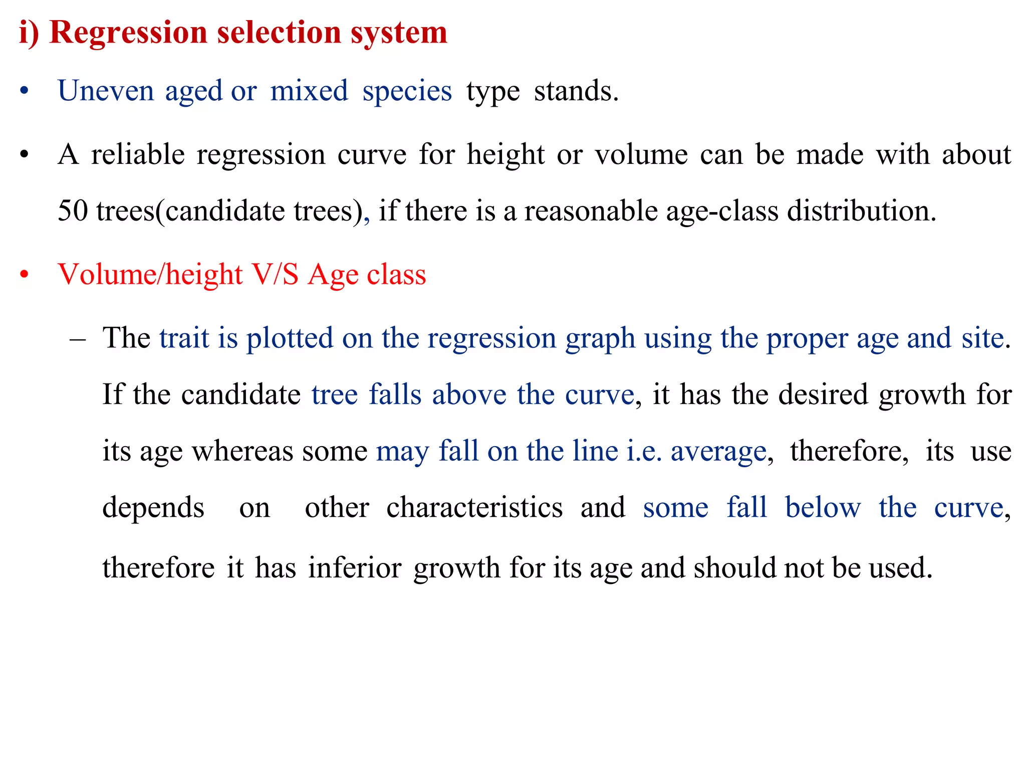 i) Regression selection system
• Uneven aged or mixed species type stands.
• A reliable regression curve for height or volume can be made with about
50 trees(candidate trees), if there is a reasonable age-class distribution.
• Volume/height V/S Age class
– The trait is plotted on the regression graph using the proper age and site.
If the candidate tree falls above the curve, it has the desired growth for
its age whereas some may fall on the line i.e. average, therefore, its use
depends on other characteristics and some fall below the curve,
therefore it has inferior growth for its age and should not be used.
 