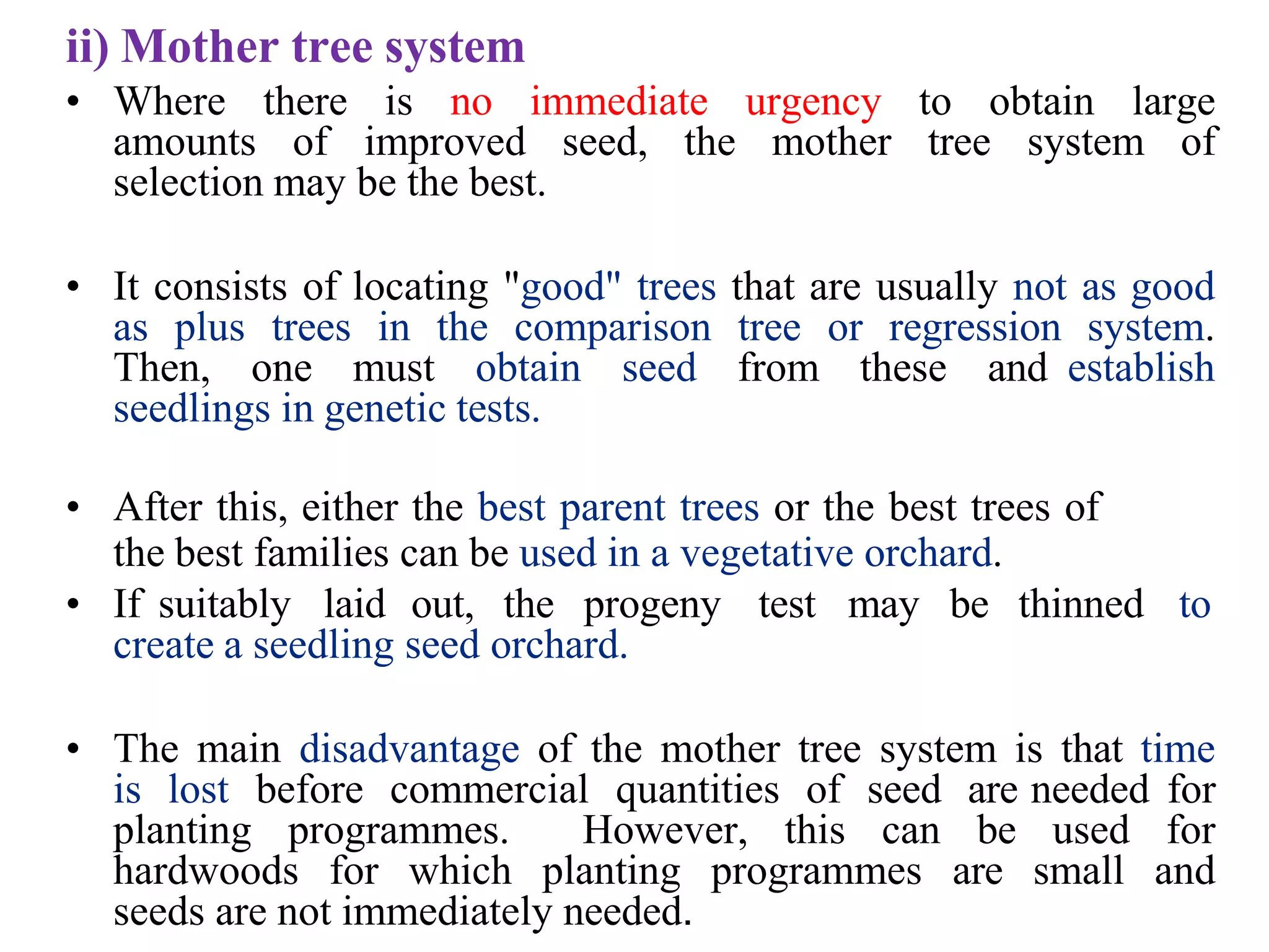 ii) Mother tree system
• Where there is no immediate urgency to obtain large
amounts of improved seed, the mother tree system of
selection may be the best.
• It consists of locating "good" trees that are usually not as good
as plus trees in the comparison tree or regression system.
Then, one must obtain seed from these and establish
seedlings in genetic tests.
• After this, either the best parent trees or the best trees of
the best families can be used in a vegetative orchard.
• If suitably laid out, the progeny test may be thinned to
create a seedling seed orchard.
• The main disadvantage of the mother tree system is that time
is lost before commercial quantities of seed are needed for
planting programmes. However, this can be used for
hardwoods for which planting programmes are small and
seeds are not immediately needed.
 