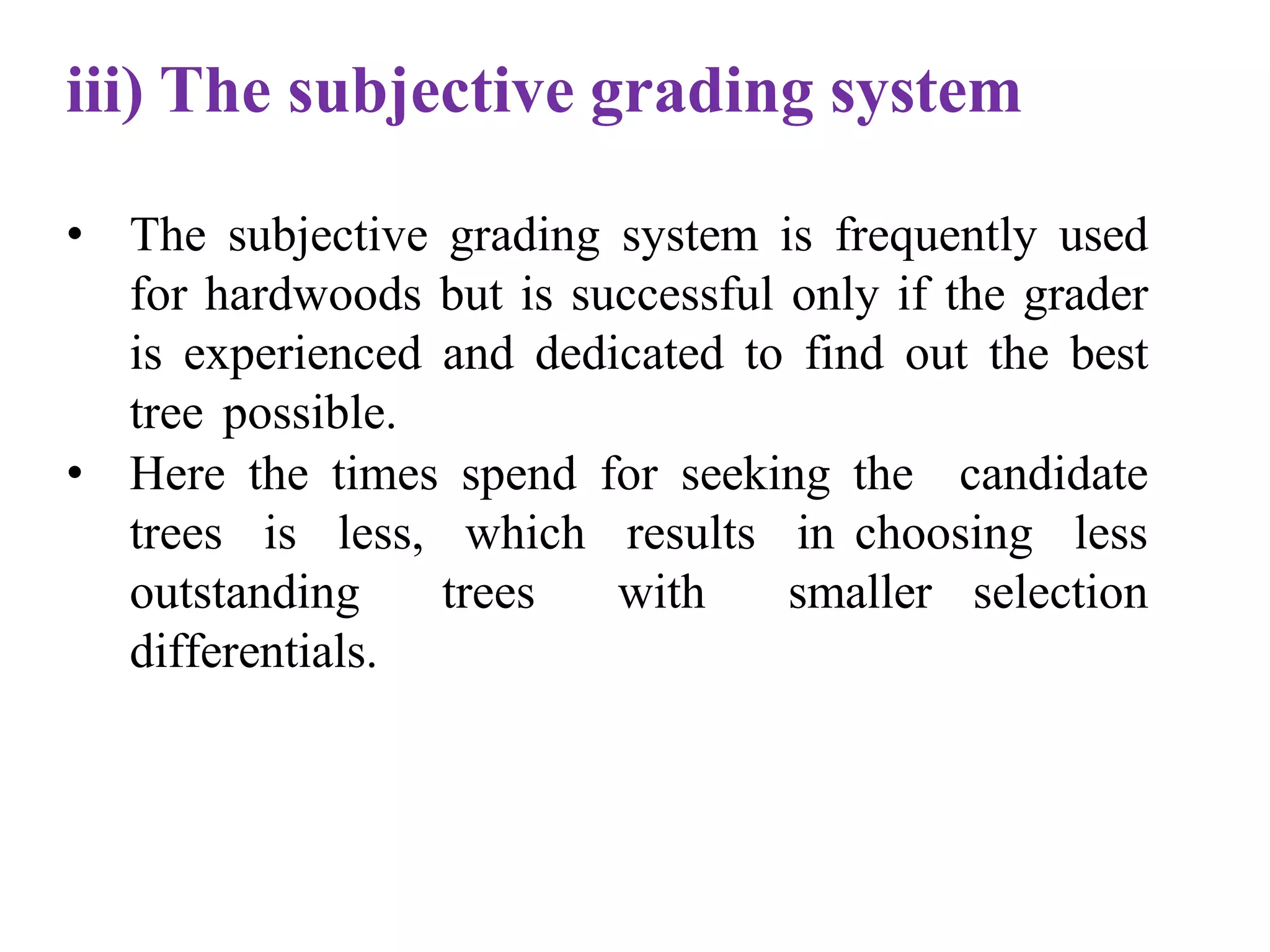 iii) The subjective grading system
• The subjective grading system is frequently used
for hardwoods but is successful only if the grader
is experienced and dedicated to find out the best
tree possible.
• Here the times spend for seeking the candidate
trees is less, which results in choosing less
outstanding trees with smaller selection
differentials.
 