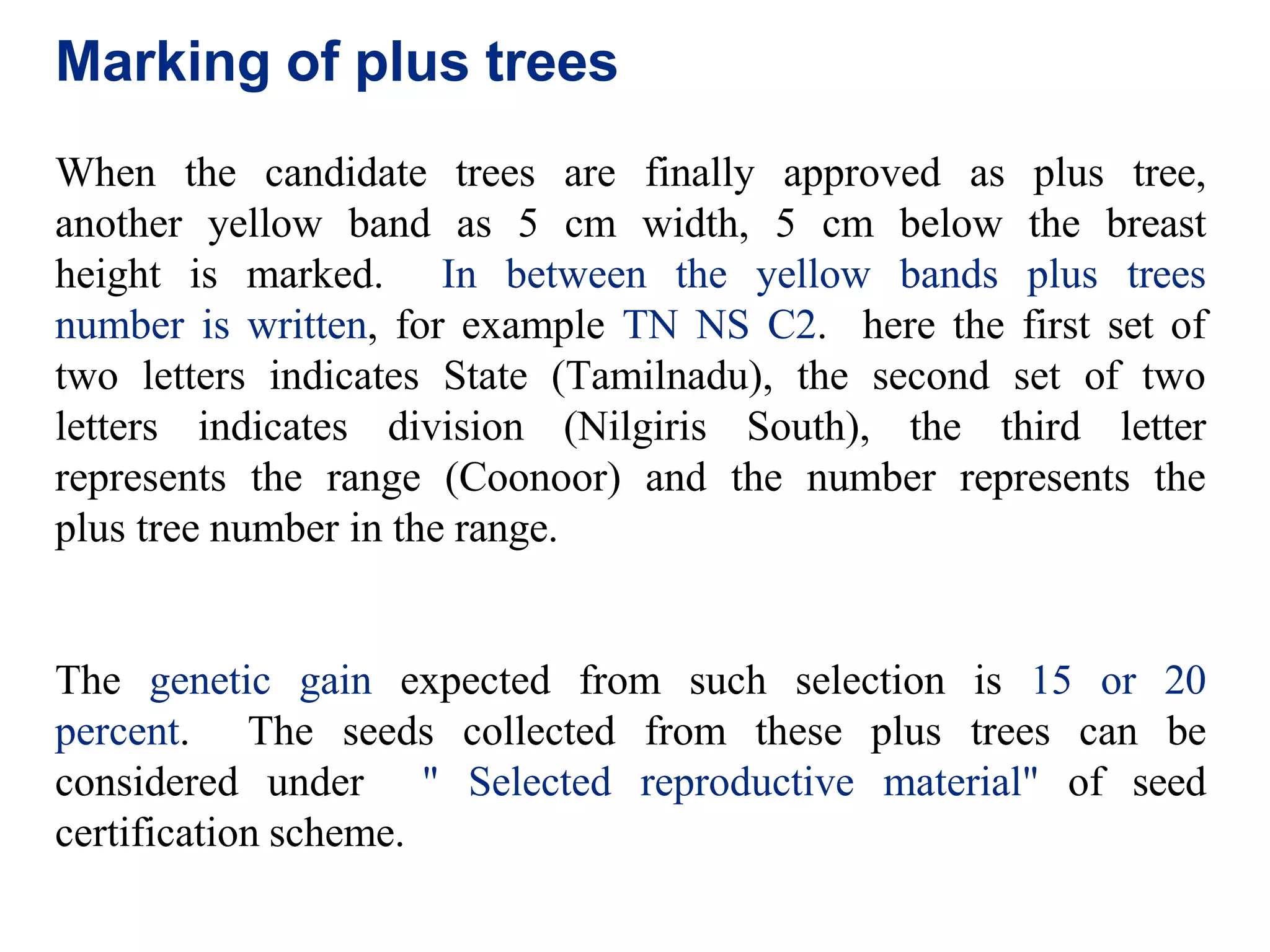 Marking of plus trees
When the candidate trees are finally approved as plus tree,
another yellow band as 5 cm width, 5 cm below the breast
height is marked. In between the yellow bands plus trees
number is written, for example TN NS C2. here the first set of
two letters indicates State (Tamilnadu), the second set of two
letters indicates division (Nilgiris South), the third letter
represents the range (Coonoor) and the number represents the
plus tree number in the range.
The genetic gain expected from such selection is 15 or 20
percent. The seeds collected from these plus trees can be
considered under " Selected reproductive material" of seed
certification scheme.
 