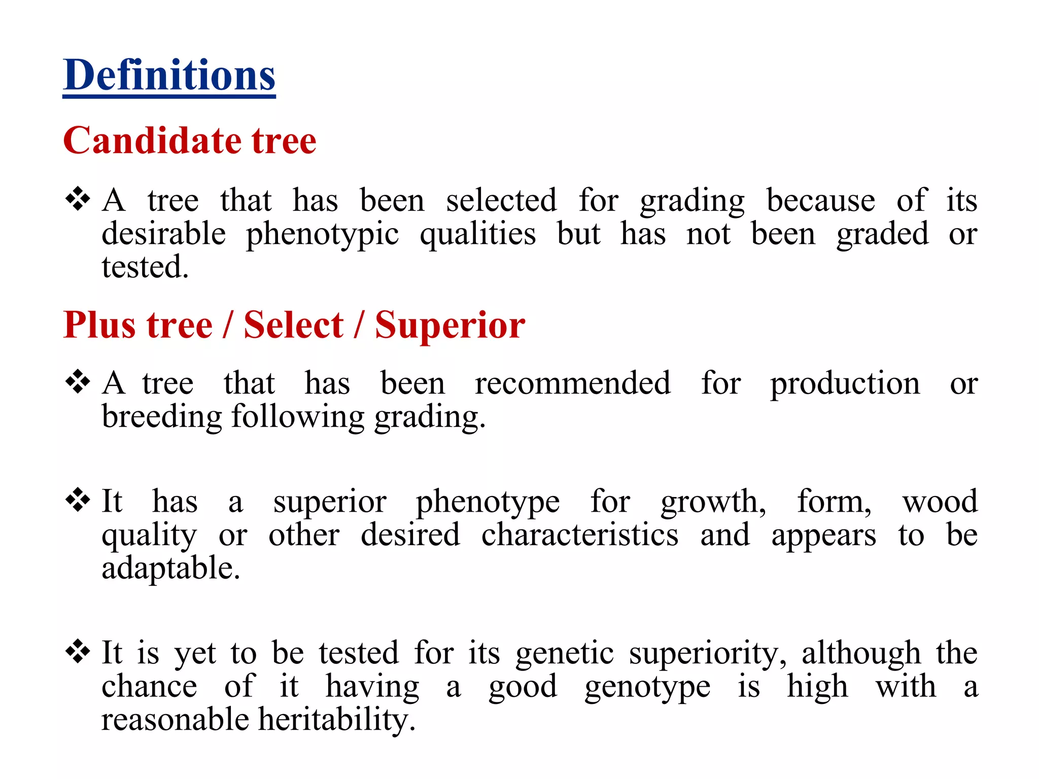 Definitions
Candidate tree
 A tree that has been selected for grading because of its
desirable phenotypic qualities but has not been graded or
tested.
Plus tree / Select / Superior
 A tree that has been recommended for production or
breeding following grading.
 It has a superior phenotype for growth, form, wood
quality or other desired characteristics and appears to be
adaptable.
 It is yet to be tested for its genetic superiority, although the
chance of it having a good genotype is high with a
reasonable heritability.
 