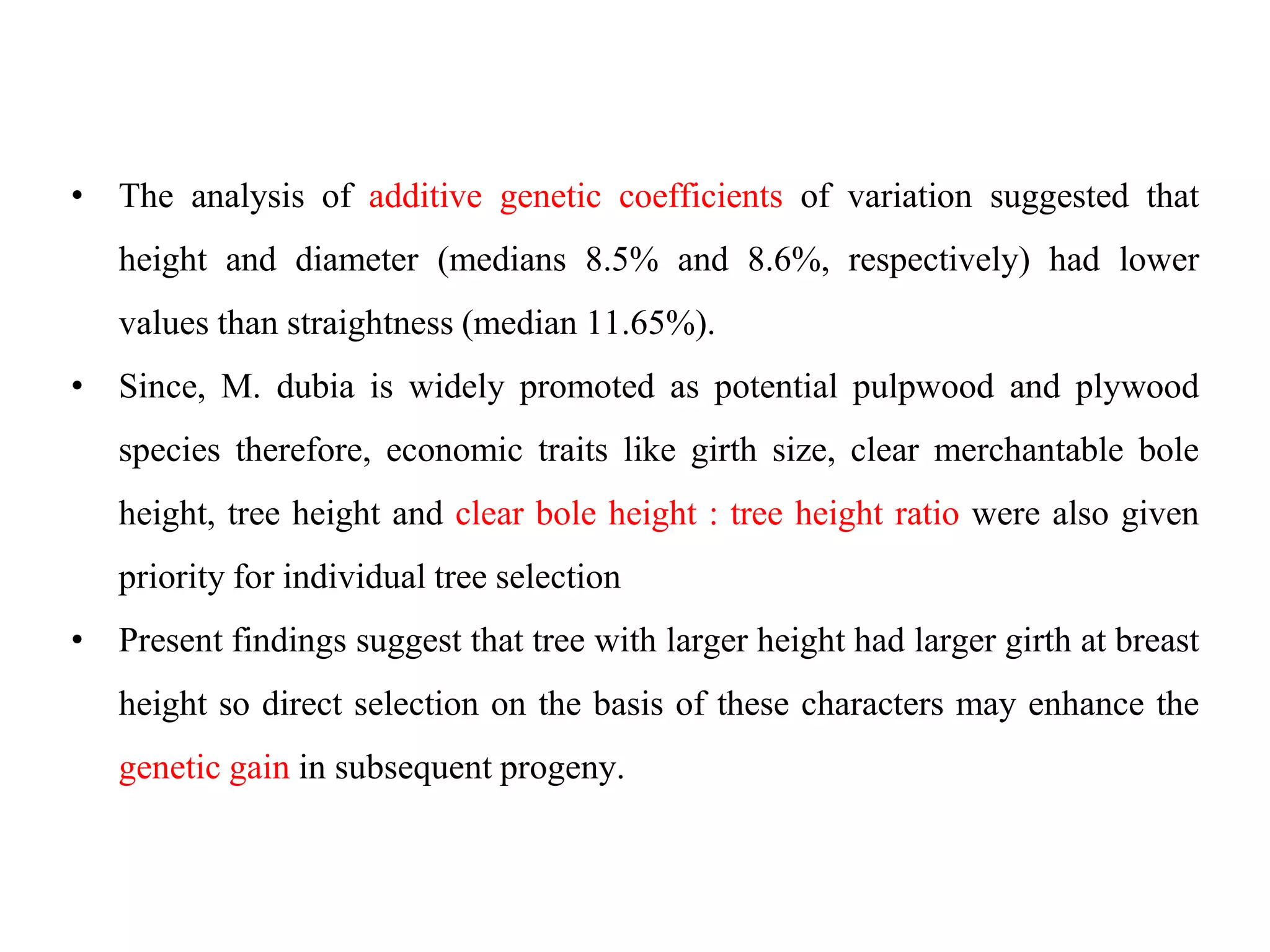 • The analysis of additive genetic coefficients of variation suggested that
height and diameter (medians 8.5% and 8.6%, respectively) had lower
values than straightness (median 11.65%).
• Since, M. dubia is widely promoted as potential pulpwood and plywood
species therefore, economic traits like girth size, clear merchantable bole
height, tree height and clear bole height : tree height ratio were also given
priority for individual tree selection
• Present findings suggest that tree with larger height had larger girth at breast
height so direct selection on the basis of these characters may enhance the
genetic gain in subsequent progeny.
 