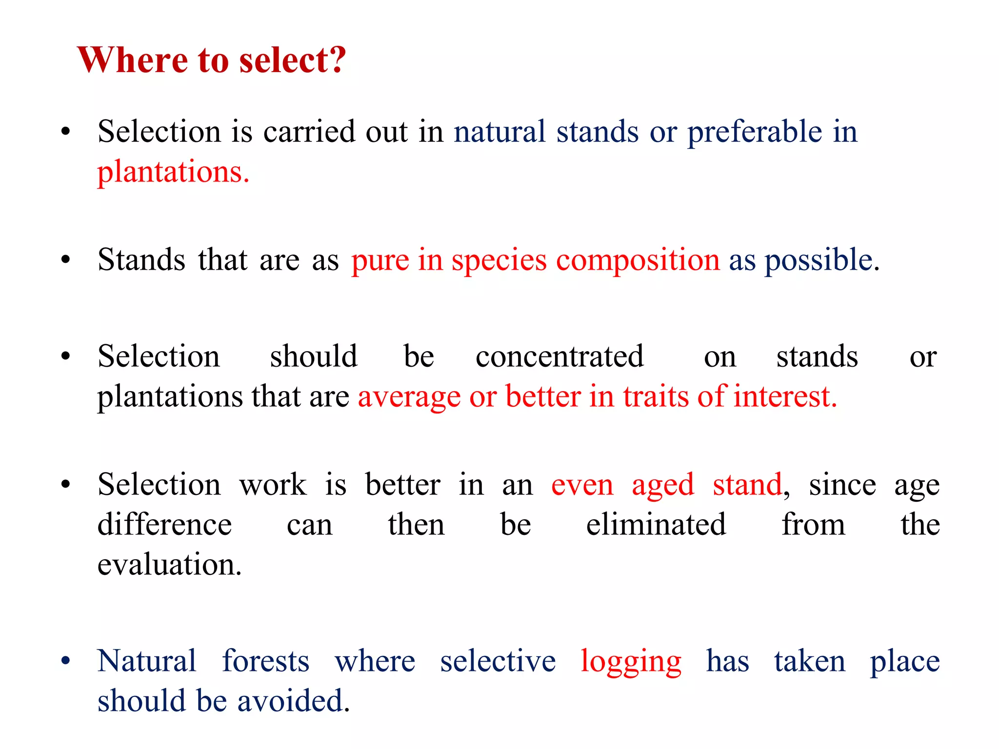 Where to select?
• Selection is carried out in natural stands or preferable in
plantations.
• Stands that are as pure in species composition as possible.
• Selection should be concentrated on stands or
plantations that are average or better in traits of interest.
• Selection work is better in an even aged stand, since age
difference can then be eliminated from the
evaluation.
• Natural forests where selective logging has taken place
should be avoided.
 