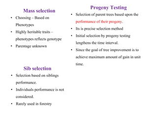 Mass selection
• Choosing – Based on
Phenotypes
• Highly heritable traits –
phenotypes reflects genotype
• Parentage unknown
Sib selection
• Selection based on siblings
performance.
• Individuals performance is not
considered.
• Rarely used in forestry
Progeny Testing
• Selection of parent trees based upon the
performance of their progeny.
• Its is precise selection method
• Initial selection by progeny testing
lengthens the time interval.
• Since the goal of tree improvement is to
achieve maximum amount of gain in unit
time.
 