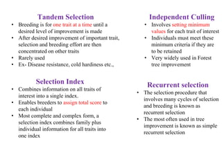 Tandem Selection
• Breeding is for one trait at a time until a
desired level of improvement is made
• After desired improvement of important trait,
selection and breeding effort are then
concentrated on other traits
• Rarely used
• Ex- Disease resistance, cold hardiness etc.,
Independent Culling
• Involves setting minimum
values for each trait of interest
• Individuals must meet these
minimum criteria if they are
to be retained
• Very widely used in Forest
tree improvement
Selection Index
• Combines information on all traits of
interest into a single index.
• Enables breeders to assign total score to
each individual
• Most complete and complex form, a
selection index combines family plus
individual information for all traits into
one index
Recurrent selection
• The selection procedure that
involves many cycles of selection
and breeding is known as
recurrent selection
• The most often used in tree
improvement is known as simple
recurrent selection
 