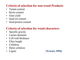 Criteria of selection for non-wood Products
• Tannin content
• Resin content
• Gum yield
• Seed oil content
• Seed protein content
Criteria of selection for wood characters
• Specific gravity
• Lumen diameter
• Cell wall thickness
• Fiber length
• Cellulose
• Hemi cellulose
• Lignin (Tewari, 1994)
 