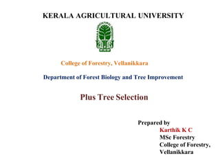 Plus Tree Selection
Prepared by
Karthik K C
MSc Forestry
College of Forestry,
Vellanikkara
KERALA AGRICULTURAL UNIVERSITY
College of Forestry, Vellanikkara
Department of Forest Biology and Tree Improvement
 
