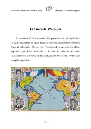 PPlluuss UUllttrraa.. DDee PPaallooss aa BBuueennooss AAiirreess EEnnrriiqquuee FF.. WWiiddmmaannnn--MMiigguueell~~ ~~5555La hazaña del Plus UltraEl miércoles 10 de febrero de 1926, poco después del mediodía, alas 12.27, acuatizaba en aguas del Río de la Plata, en el puerto de BuenosAires, el hidroavión Dornier Wal, Plus Ultra, de la Aeronáutica MilitarEspañola, que había realizado la hazaña de unir en un vuelotransatlántico la onubense ciudad portuaria de Palos de la Frontera, conla capital argentina.