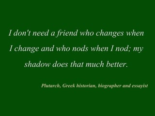 I don't need a friend who changes when
I change and who nods when I nod; my
shadow does that much better.
Plutarch, Greek historian, biographer and essayist
 