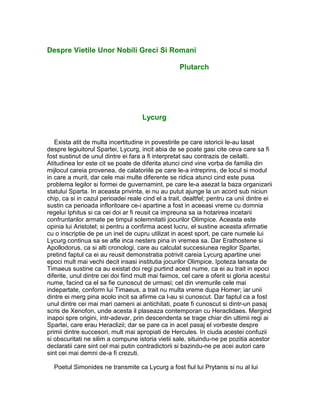 Despre Vietile Unor Nobili Greci Si Romani
Plutarch
Lycurg
Exista atit de multa incertitudine in povestirile pe care istoricii le-au lasat
despre legiuitorul Spartei, Lycurg, incit abia de se poate gasi cite ceva care sa fi
fost sustinut de unul dintre ei fara a fi interpretat sau contrazis de ceilalti.
Atitudinea lor este cit se poate de diferita atunci cind vine vorba de familia din
mijlocul careia provenea, de calatoriile pe care le-a intreprins, de locul si modul
in care a murit, dar cele mai multe diferente se ridica atunci cind este pusa
problema legilor si formei de guvernamint, pe care le-a asezat la baza organizarii
statului Sparta. In aceasta privinta, ei nu au putut ajunge la un acord sub niciun
chip, ca si in cazul perioadei reale cind el a trait, dealtfel; pentru ca unii dintre ei
sustin ca perioada infloritoare ce-i apartine a fost in aceeasi vreme cu domnia
regelui Iphitus si ca cei doi ar fi reusit ca impreuna sa ia hotarirea incetarii
confruntarilor armate pe timpul solemnitatii jocurilor Olimpice. Aceasta este
opinia lui Aristotel; si pentru a confirma acest lucru, el sustine aceasta afirmatie
cu o inscriptie de pe un inel de cupru utilizat in acest sport, pe care numele lui
Lycurg continua sa se afle inca nesters pina in vremea sa. Dar Erathostene si
Apollodorus, ca si alti cronologi, care au calculat succesiunea regilor Spartei,
pretind faptul ca ei au reusit demonstratia potrivit careia Lycurg apartine unei
epoci mult mai vechi decit insasi institutia jocurilor Olimpice. Ipoteza lansata de
Timaeus sustine ca au existat doi regi purtind acest nume, ca ei au trait in epoci
diferite, unul dintre cei doi fiind mult mai faimos, cel care a oferit si gloria acestui
nume, facind ca el sa fie cunoscut de urmasi; cel din vremurile cele mai
indepartate, conform lui Timaeus, a trait nu multa vreme dupa Homer; iar unii
dintre ei merg pina acolo incit sa afirme ca l-au si cunoscut. Dar faptul ca a fost
unul dintre cei mai mari oameni ai antichitati, poate fi cunoscut si dintr-un pasaj
scris de Xenofon, unde acesta il plaseaza contemporan cu Heraclidaes. Mergind
inapoi spre origini, intr-adevar, prin descendenta se trage chiar din ultimii regi ai
Spartei, care erau Heraclizii; dar se pare ca in acel pasaj el vorbeste despre
primii dintre succesori, mult mai apropiati de Hercules. In ciuda acestei confuzii
si obscuritati ne silim a compune istoria vietii sale, situindu-ne pe pozitia acestor
declaratii care sint cel mai putin contradictorii si bazindu-ne pe acei autori care
sint cei mai demni de-a fi crezuti.
Poetul Simonides ne transmite ca Lycurg a fost fiul lui Prytanis si nu al lui
 