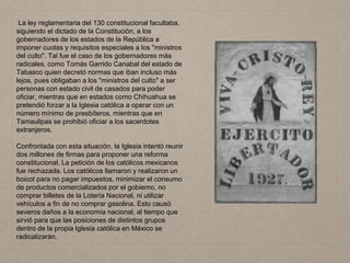 La ley reglamentaria del 130 constitucional facultaba,
siguiendo el dictado de la Constitución, a los
gobernadores de los estados de la República a
imponer cuotas y requisitos especiales a los "ministros
del culto". Tal fue el caso de los gobernadores más
radicales, como Tomás Garrido Canabal del estado de
Tabasco quien decretó normas que iban incluso más
lejos, pues obligaban a los "ministros del culto" a ser
personas con estado civil de casados para poder
oficiar, mientras que en estados como Chihuahua se
pretendió forzar a la Iglesia católica a operar con un
número mínimo de presbíteros, mientras que en
Tamaulipas se prohibió oficiar a los sacerdotes
extranjeros.
Confrontada con esta situación, la Iglesia intentó reunir
dos millones de firmas para proponer una reforma
constitucional. La petición de los católicos mexicanos
fue rechazada. Los católicos llamaron y realizaron un
boicot para no pagar impuestos, minimizar el consumo
de productos comercializados por el gobierno, no
comprar billetes de la Lotería Nacional, ni utilizar
vehículos a fin de no comprar gasolina. Esto causó
severos daños a la economía nacional, al tiempo que
sirvió para que las posiciones de distintos grupos
dentro de la propia Iglesia católica en México se
radicalizarán.
 