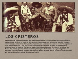 LOS CRISTEROS
La dirigencia del movimiento, cercana pero autónoma respecto de los obispos mexicanos, creyó viable una
salida militar al conflicto. En enero de 1927, empezó el acopio de armas; las primeras guerrillas estuvieron
compuestas por campesinos. El apoyo a los grupos armados fue creciendo, cada vez se unían más personas
a las proclamas de ¡Viva Cristo Rey! y ¡Viva Santa María de Guadalupe! lanzadas por quienes fueron
conocidos como los cristeros. El origen del sustantivo cristero es disputado. Hay quienes consideran que
fueron ellos mismos quienes utilizaron el nombre primero para identificarse, pero hay investigadores del
fenómeno, como Jean Meyer, quienes consideran que, en sus orígenes, era una expresión despectiva, usada
por agentes del gobierno federal, derivada de cristiano.
 