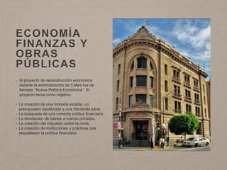 ECONOMÍA
FINANZAS Y
OBRAS
PÚBLICAS
• El proyecto de reconstrucción económica
durante la administración de Calles fue de
llamado “Nueva Política Económica”. El
proyecto tenía como objetivo:
• La creación de una moneda estable, un
presupuesto equilibrado y una Hacienda sana.
• La búsqueda de una correcta política financiera.
• La devolución de bienes a manos privadas.
• La creación del impuesto sobre la renta.
• La creación de instituciones y prácticas que
respaldaran la política financiera.
 