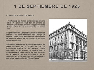 1 DE SEPTIEMBRE DE 1925
• Se funda el Banco de México
• Fue fundado por decreto como sociedad anónima
el 25 de agosto de 1925 bajo el gobierno de
Plutarco Elías Calles, iniciando su operación como
banco central el 1 de septiembre de ese mismo
año.
Su primer Director General fue Alberto Mascareñas
Navarro y el primer Presidente del Consejo fue
Manuel Gómez Morín. Por mandato constitucional,
el Banco de México es una institución autónoma
desde abril de 1994.
Su objetivo prioritario es procurar la estabilidad del
poder adquisitivo de la moneda nacional. La
Constitución Política de los Estados Unidos
Mexicanos, en su artículo 28, dispone que "el
Estado tendrá un banco central que será autónomo
en el ejercicio de sus funciones y en su
administración, por lo que no es una dependencia o
entidad de la Administración Pública Federal".
 