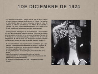 1DE DICIEMBRE DE 1924
• Su cercanía hacia Álvaro Obregón era tal, que se decía que era
el brazo derecho que éste había perdido en Celaya. Fue gracias
a esta relación que, sin mucho esfuerzo, aunque si hubo de
sofocar la rebelión encabezada por Adolfo de la Huerta y
ganarle a su único contrincante Ángel Flores; que Calles ocupó
la silla presidencial a los cuarenta y siete años de edad.
Tomó posesión del cargo a las 12:00 horas del 1 de diciembre
de 1924 en el flamante Stadium Nacional, como se le conocía
antes al estadio construido en los terrenos del antiguo Panteón de
la Piedad; en una ceremonia a la que asistieron más de cuarenta
mil personas. Al acto le siguió una recepción que continuó toda la
noche frente a la casa de Calles en la calle Marsella número 21.
• El nuevo mandatario era un político entre los militares que supo
ganarse a los más importantes líderes de la época para que le
permitieran continuar con la reconstrucción del país. Calles
asentaría su poder sobre cuatro pilares:
• El apoyo del general Álvaro Obregón, principal caudillo de la
época.
• La profesionalización y descaudillización del ejército.
• La organización de las bases que lo llevarían a la creación del
Partido Nacional Revolucionario.
• El acuerdo norteamericano con todo y renegociación de la
deuda.
 