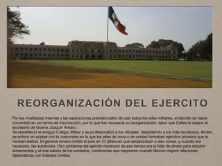 REORGANIZACIÓN DEL EJERCITO
Por las rivalidades internas y las aspiraciones presidenciales de casi todos los jefes militares, el ejército se había
convertido en un centro de insurrección, por lo que fue necesaria su reorganización; labor que Calles le asignó al
secretario de Guerra Joaquín Amaro.
Se restableció el antiguo Colegio Militar y se profesionalizó a los oficiales, despidiendo a los más revoltosos. Amaro
se enfocó en acabar con la costumbre en la que los jefes de zona o de unidad formaban ejércitos privados que le
rendían lealtad. El general Amaro dividió al país en 33 jefaturas que remplazaban a diez zonas, y cuando era
necesario, las subdividía. Otro problema del ejército mexicano de ese tiempo era la falta de dinero para adquirir
armamentos y el mal salario de los soldados, condiciones que mejoraron cuando México mejoró relaciones
diplomáticas con Estados Unidos.
 
