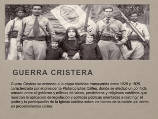 GUERRA CRISTERA
Guerra Cristera se entiende a la etapa histórica transcurrida entre 1926 y 1929,
caracterizada por el presidente Plutarco Elías Calles, donde se efectuó un conflicto
armado entre el gobierno y milicias de laicos, presbíteros y religiosos católicos que
resistían la aplicación de legislación y políticas públicas orientadas a restringir el
poder y la participación de la Iglesia católica sobre los bienes de la nación así como
en procedimientos civiles.
 