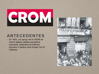 ANTECEDENTES
• En 1925, con apoyo de la CROM se
creó la Iglesia católica apostólica
mexicana, dotándola de edificios,
recursos y medios para romper con El
Vaticano
 