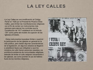 LA LEY CALLES
•La Ley Calles es una modificación al Código
Penal en 1926 por el Presidente Plutarco Elías
Calles, para limitar las manifestaciones religiosas
con el fin de contar con instrumentos más
precisos para ejercer los controles que la
Constitución de 1917 estableció en el Artículo
1301 como parte del modelo de sujeción de las
Iglesias al Estado.
Estos instrumentos buscaban limitar o suprimir
la participación de las iglesias en general en la
vida pública, pero dadas algunas características
de la legislación, en algunos estados se llegaron
a establecer leyes que obligaban a que los
ministros de culto fueran personas casadas y se
prohibía la existencia de comunidades religiosas,
además de limitar el culto religioso únicamente a
las iglesias, así como prohibir el uso de hábitos
fuera de los recintos religiosos.
 