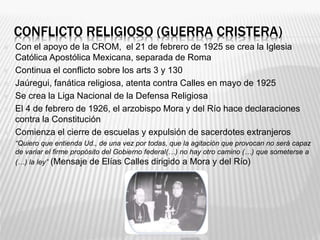 CONFLICTO RELIGIOSO (GUERRA CRISTERA)
 Con el apoyo de la CROM, el 21 de febrero de 1925 se crea la Iglesia
Católica Apos...