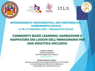 COMMUNITY BASED LEARNING: NARRAZIONE E
MAPPATURA DEI LUOGHI DELL’IMMAGINARIO PER
UNA DIDATTICA INCLUSIVA
Antonina Plutino
Professore Associato
Università degli Studi di Salerno
aplutino@unisa.it
Michele Domenico Todino
Docente a contratto di tecnologie didattiche per l’inclusione
Università Degli Studi del Sannio di Benevento
micheledomenico.todino@unisannio.it
APPRENDIMENTO TRASFORMATIVO, ARTI PERFORMATIVE,
CAMBIAMENTO SOCIALE
9, 10 e 11 settembre 2021 - Vignacastrisi (Lecce)
 