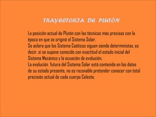 TRAYECTORIA DE PLUTÒN

La posición actual de Plutón con las técnicas más precisas con la
época en que se originó el Sistema Solar.
Se aclara que los Sistema Caóticos siguen siendo deterministas, es
decir, si se supone conocido con exactitud el estado inicial del
Sistema Mecánico y la ecuación de evolución.
La evolución futura del Sistema Solar está contenida en los datos
de su estado presente, no es razonable pretender conocer con total
precisión actual de cada cuerpo Celeste.
 