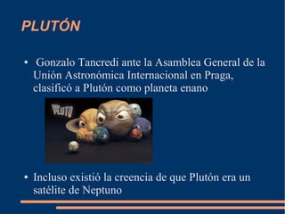 PLUTÓN
● Gonzalo Tancredi ante la Asamblea General de la
Unión Astronómica Internacional en Praga,
clasificó a Plutón como planeta enano
● Incluso existió la creencia de que Plutón era un
satélite de Neptuno
 