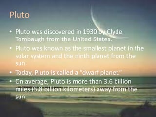 Pluto
• Pluto was discovered in 1930 by Clyde
Tombaugh from the United States.
• Pluto was known as the smallest planet in the
solar system and the ninth planet from the
sun.
• Today, Pluto is called a “dwarf planet.”
• On average, Pluto is more than 3.6 billion
miles (5.8 billion kilometers) away from the
sun.
 