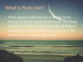 What Is Pluto Like?
• Most planets orbit the sun in a near-circle.
The sun is in the center of the circle. But Pluto
does not orbit in a circle! The orbit of Pluto is
shaped like an oval. And the sun is not in the
center. Pluto's orbit is also tilted.
 