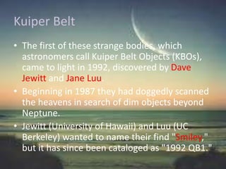 Kuiper Belt
• The first of these strange bodies, which
astronomers call Kuiper Belt Objects (KBOs),
came to light in 1992, discovered by Dave
Jewitt and Jane Luu.
• Beginning in 1987 they had doggedly scanned
the heavens in search of dim objects beyond
Neptune.
• Jewitt (University of Hawaii) and Luu (UC
Berkeley) wanted to name their find "Smiley,"
but it has since been cataloged as "1992 QB1."
 