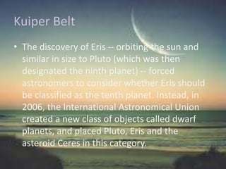 Kuiper Belt
• The discovery of Eris -- orbiting the sun and
similar in size to Pluto (which was then
designated the ninth planet) -- forced
astronomers to consider whether Eris should
be classified as the tenth planet. Instead, in
2006, the International Astronomical Union
created a new class of objects called dwarf
planets, and placed Pluto, Eris and the
asteroid Ceres in this category.
 