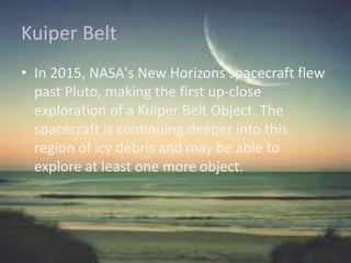 Kuiper Belt
• In 2015, NASA's New Horizons spacecraft flew
past Pluto, making the first up-close
exploration of a Kuiper Belt Object. The
spacecraft is continuing deeper into this
region of icy debris and may be able to
explore at least one more object.
 