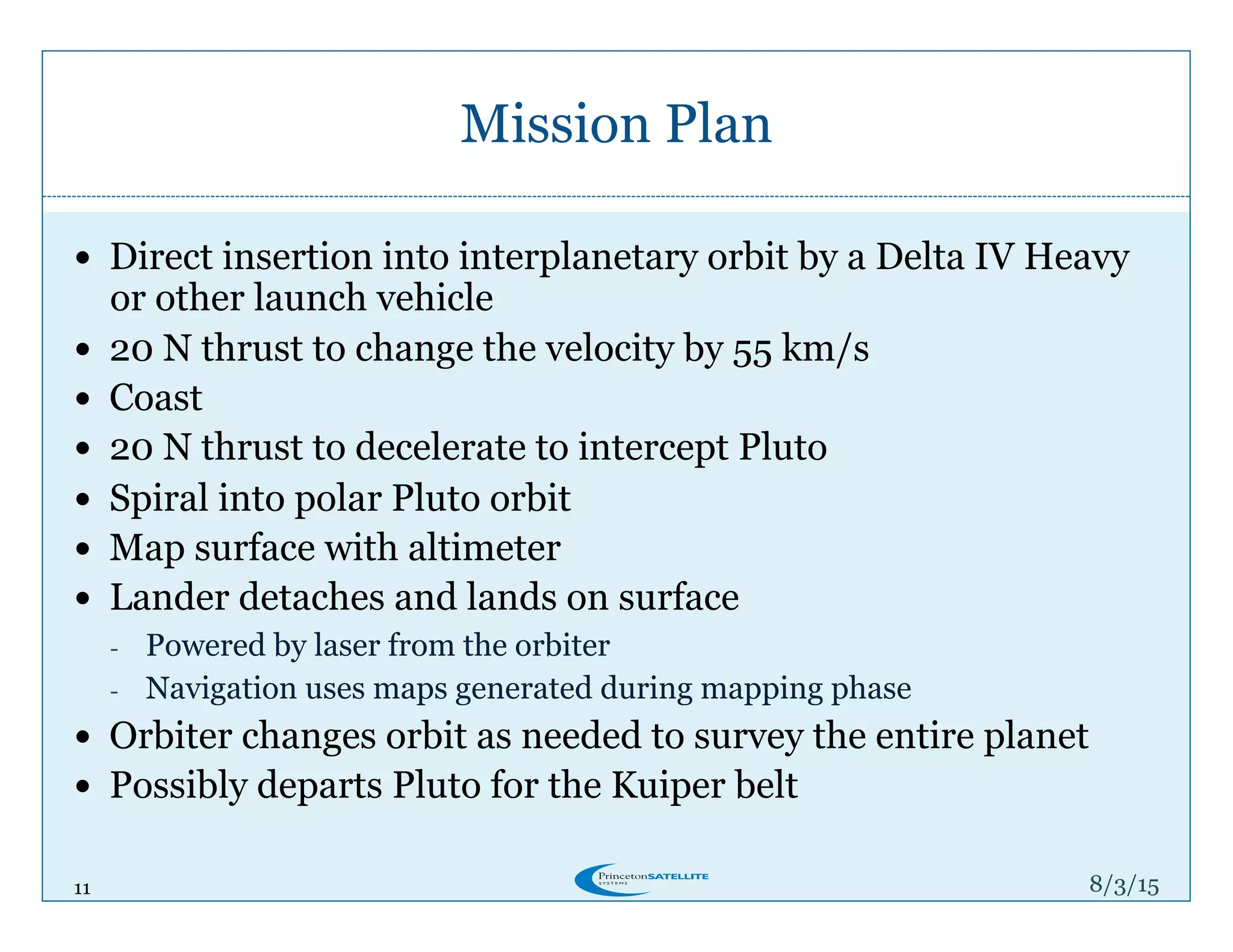 11
Mission Plan
8/4/15
!  Direct insertion into interplanetary orbit by a Delta IV Heavy
or other launch vehicle
!  20 N thrust to change the velocity by 55 km/s
!  Coast
!  20 N thrust to decelerate to intercept Pluto
!  Spiral into polar Pluto orbit
!  Map surface with altimeter
!  Lander detaches and lands on surface
-  Powered by laser from the orbiter
-  Navigation uses maps generated during mapping phase
!  Orbiter changes orbit as needed to survey the entire planet
!  Possibly departs Pluto for the Kuiper belt
 