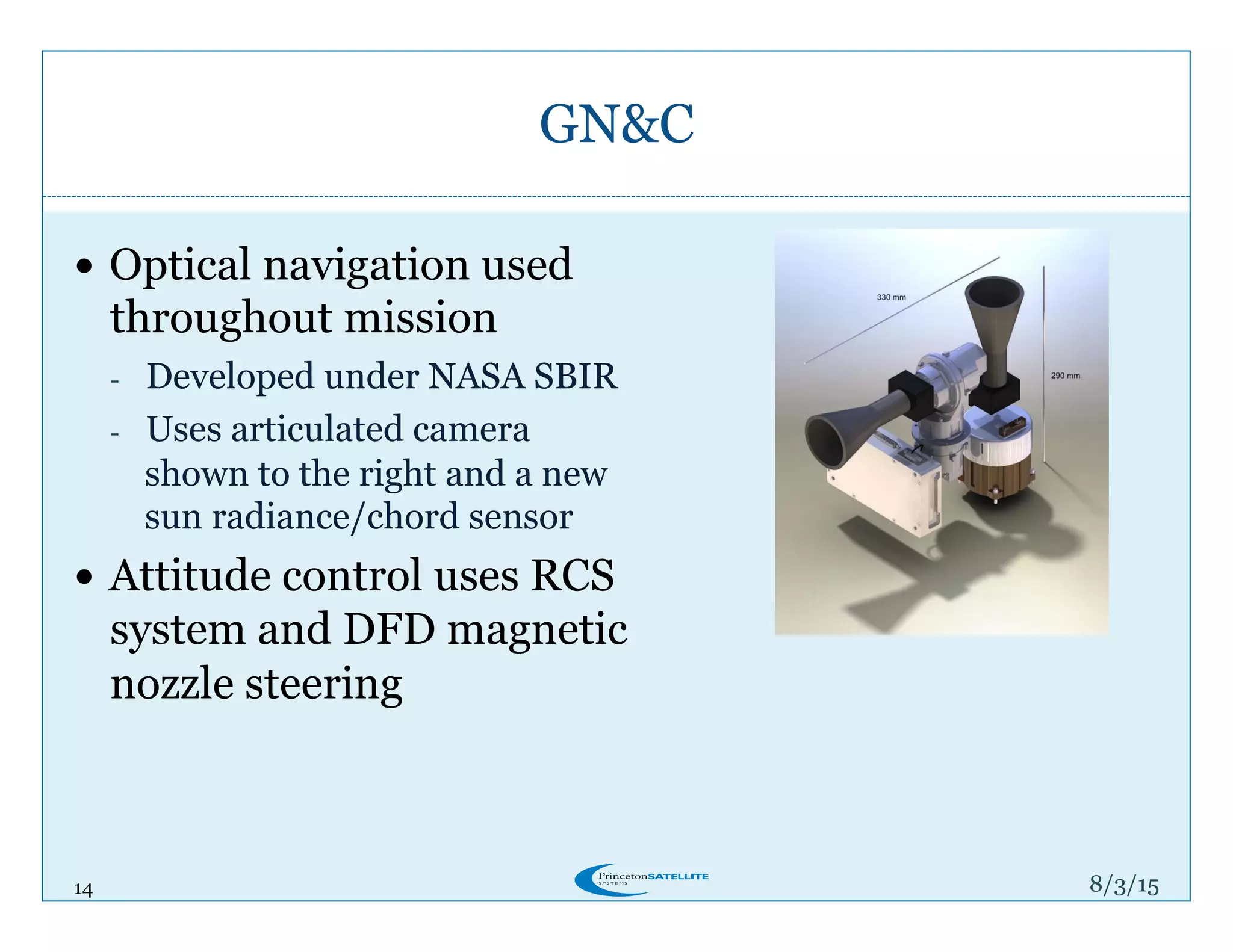 14
GN&C
8/4/15
!  Optical navigation used
throughout mission
-  Developed under NASA SBIR
-  Uses articulated camera
shown to the right and a new
sun radiance/chord sensor
!  Attitude control uses RCS
system and DFD magnetic
nozzle steering
 