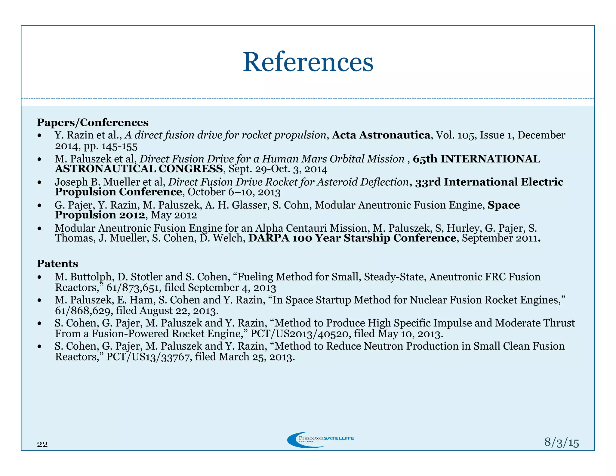 22
References
8/4/15
Papers/Conferences
!  Y. Razin et al., A direct fusion drive for rocket propulsion, Acta Astronautica, Vol. 105, Issue 1, December
2014, pp. 145-155
!  M. Paluszek et al, Direct Fusion Drive for a Human Mars Orbital Mission , 65th INTERNATIONAL
ASTRONAUTICAL CONGRESS, Sept. 29-Oct. 3, 2014
!  Joseph B. Mueller et al, Direct Fusion Drive Rocket for Asteroid Deflection, 33rd International Electric
Propulsion Conference, October 6–10, 2013
!  G. Pajer, Y. Razin, M. Paluszek, A. H. Glasser, S. Cohn, Modular Aneutronic Fusion Engine, Space
Propulsion 2012, May 2012
!  Modular Aneutronic Fusion Engine for an Alpha Centauri Mission, M. Paluszek, S, Hurley, G. Pajer, S.
Thomas, J. Mueller, S. Cohen, D. Welch, DARPA 100 Year Starship Conference, September 2011.
Patents
!  M. Buttolph, D. Stotler and S. Cohen, “Fueling Method for Small, Steady-State, Aneutronic FRC Fusion
Reactors,” 61/873,651, filed September 4, 2013
!  M. Paluszek, E. Ham, S. Cohen and Y. Razin, “In Space Startup Method for Nuclear Fusion Rocket Engines,”
61/868,629, filed August 22, 2013.
!  S. Cohen, G. Pajer, M. Paluszek and Y. Razin, “Method to Produce High Specific Impulse and Moderate Thrust
From a Fusion-Powered Rocket Engine,” PCT/US2013/40520, filed May 10, 2013.
!  S. Cohen, G. Pajer, M. Paluszek and Y. Razin, “Method to Reduce Neutron Production in Small Clean Fusion
Reactors,” PCT/US13/33767, filed March 25, 2013.
 