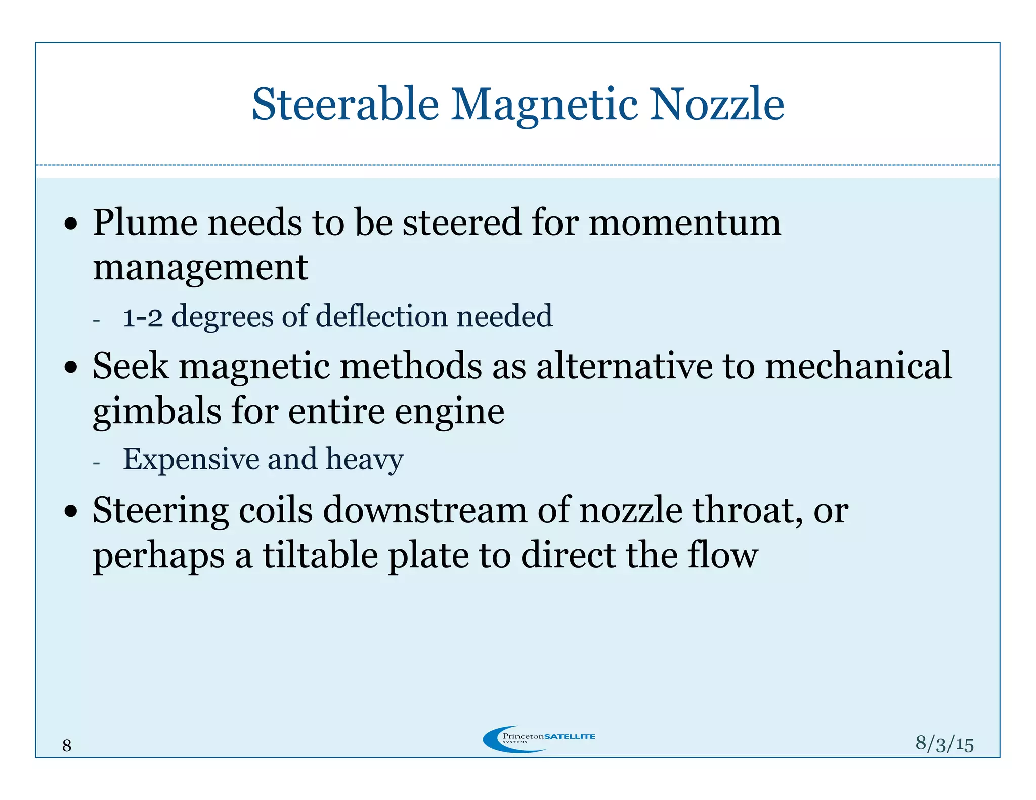 8
Steerable Magnetic Nozzle
8/4/15
!  Plume needs to be steered for momentum
management
-  1-2 degrees of deflection needed
!  Seek magnetic methods as alternative to mechanical
gimbals for entire engine
-  Expensive and heavy
!  Steering coils downstream of nozzle throat, or
perhaps a tiltable plate to direct the flow
 