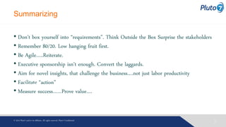 Summarizing
• Don’t box yourself into “requirements”. Think Outside the Box Surprise the stakeholders
• Remember 80/20. Low hanging fruit first.
• Be Agile…..Reiterate.
• Executive sponsorship isn’t enough. Convert the laggards.
• Aim for novel insights, that challenge the business….not just labor productivity
• Facilitate “action”
• Measure success……Prove value….
Welcome
025© 2013 Pluto7 and/or its affiliates. All rights reserved. Pluto7 Confidential
 