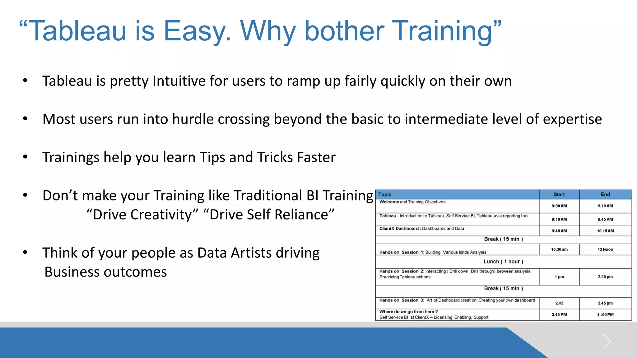 “Tableau is Easy. Why bother Training” 
© 2005 Pluto7 and/or its affiliates. All rights reserved. Pluto7 Confidential 
014 
•Tableau is pretty Intuitive for users to ramp up fairly quickly on their own 
•Most users run into hurdle crossing beyond the basic to intermediate level of expertise 
•Trainings help you learn Tips and Tricks Faster 
•Don’t make your Training like Traditional BI Training “Drive Creativity” “Drive Self Reliance” 
•Think of your people as Data Artists driving Business outcomes  