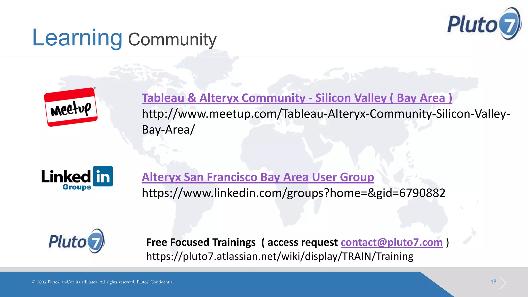 Learning Community 
18 
© 2005 Pluto7 and/or its affiliates. All rights reserved. Pluto7 Confidential 
Tableau & Alteryx Community - Silicon Valley ( Bay Area ) http://www.meetup.com/Tableau-Alteryx-Community-Silicon-Valley- Bay-Area/ Alteryx San Francisco Bay Area User Group https://www.linkedin.com/groups?home=&gid=6790882 
Free Focused Trainings ( access request contact@pluto7.com ) https://pluto7.atlassian.net/wiki/display/TRAIN/Training  