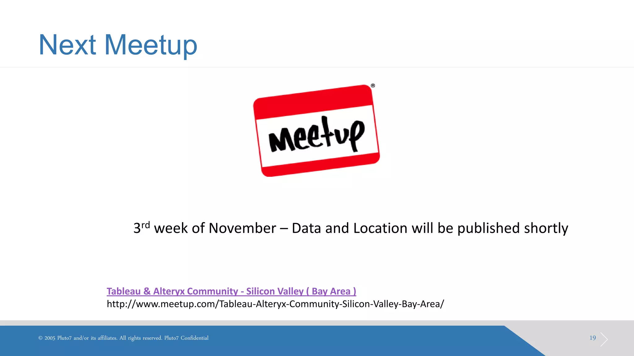 Next Meetup 
19 
© 2005 Pluto7 and/or its affiliates. All rights reserved. Pluto7 Confidential 
Tableau & Alteryx Community - Silicon Valley ( Bay Area ) 
http://www.meetup.com/Tableau-Alteryx-Community-Silicon-Valley-Bay-Area/ 
3rd week of November – Data and Location will be published shortly  