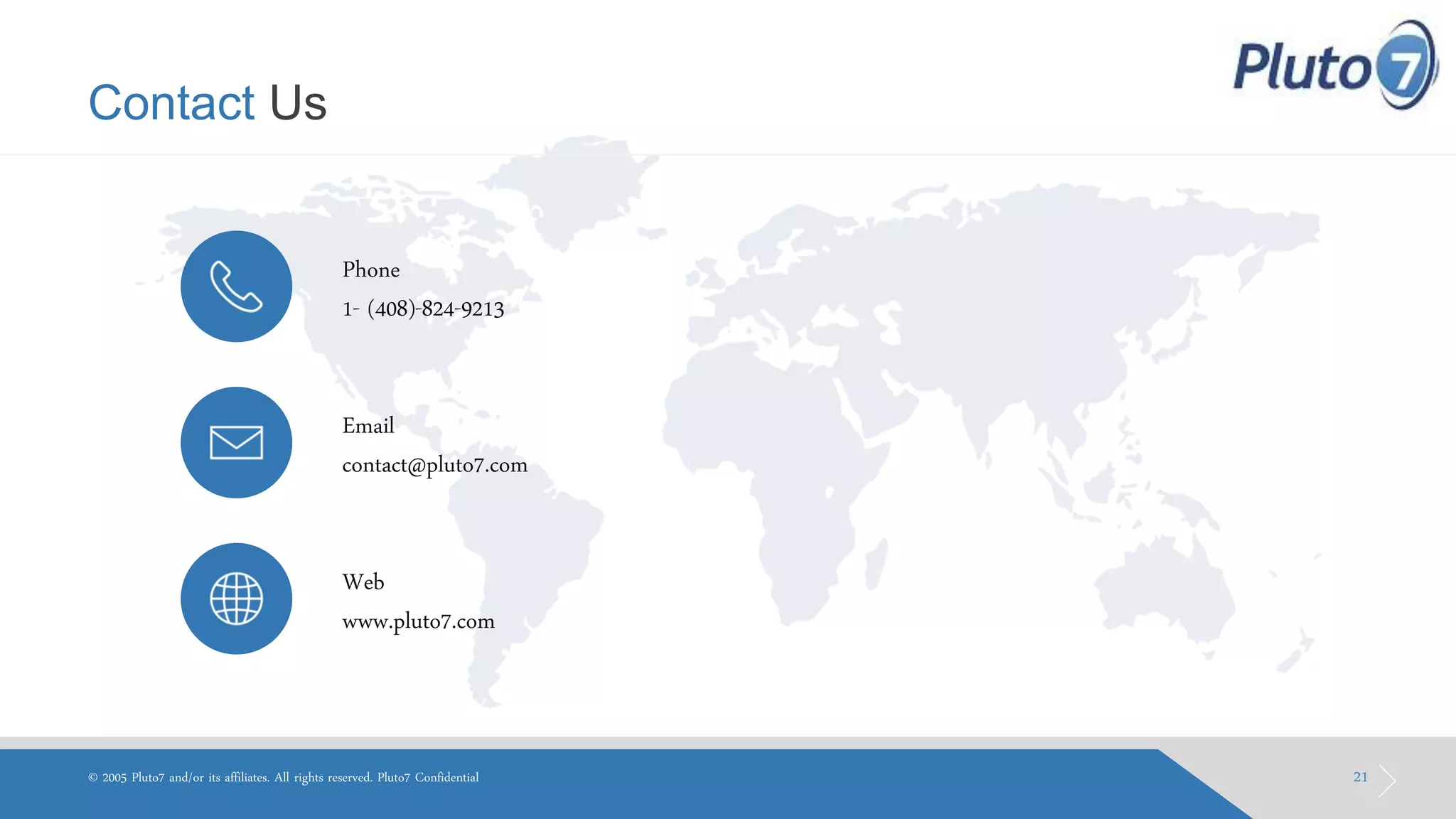 Contact Us 
21 
© 2005 Pluto7 and/or its affiliates. All rights reserved. Pluto7 Confidential 
Phone 
1- (408)-824-9213 
Email 
contact@pluto7.com 
Web 
www.pluto7.com  