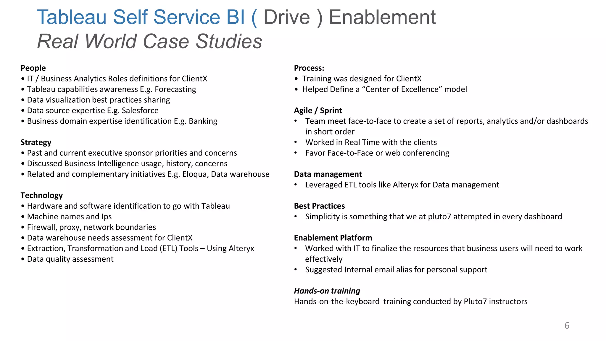6 
Tableau Self Service BI ( Drive ) Enablement Real World Case Studies 
People 
• IT / Business Analytics Roles definitions for ClientX 
• Tableau capabilities awareness E.g. Forecasting 
• Data visualization best practices sharing 
• Data source expertise E.g. Salesforce 
• Business domain expertise identification E.g. Banking 
Strategy 
• Past and current executive sponsor priorities and concerns 
• Discussed Business Intelligence usage, history, concerns 
• Related and complementary initiatives E.g. Eloqua, Data warehouse 
Technology 
• Hardware and software identification to go with Tableau 
• Machine names and Ips 
• Firewall, proxy, network boundaries 
• Data warehouse needs assessment for ClientX 
• Extraction, Transformation and Load (ETL) Tools – Using Alteryx 
• Data quality assessment 
Process: • Training was designed for ClientX • Helped Define a “Center of Excellence” model Agile / Sprint 
•Team meet face-to-face to create a set of reports, analytics and/or dashboards in short order 
•Worked in Real Time with the clients 
•Favor Face-to-Face or web conferencing Data management 
•Leveraged ETL tools like Alteryx for Data management Best Practices 
•Simplicity is something that we at pluto7 attempted in every dashboard Enablement Platform 
•Worked with IT to finalize the resources that business users will need to work effectively 
•Suggested Internal email alias for personal support Hands-on training Hands-on-the-keyboard training conducted by Pluto7 instructors  